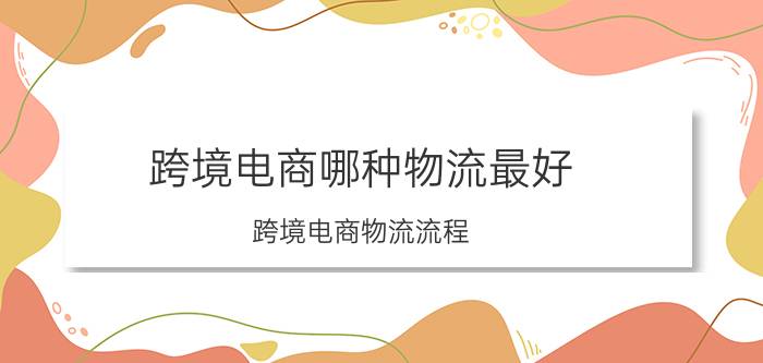 跨境电商哪种物流最好 跨境电商物流流程？